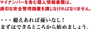 マイナンバーを含む個人情報書類は、適切な安全管理措置を講じなければなりません。 ・・・備えあれば憂いなし！まずはできるところから始めましょう。