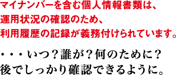 マイナンバーを含む個人情報書類は、運用状況の確認のため、利用履歴の記録が義務付けられています。 ・・・いつ？誰が？何のために？ 後でしっかり確認できるように。