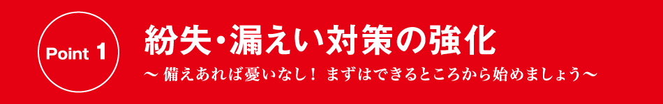 Point 1 紛失・漏えい対策の強化 〜備えあれば憂いなし！ まずはできるところから始めましょう〜