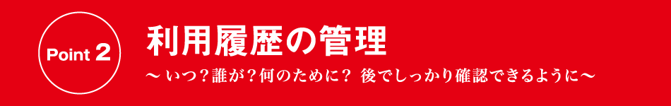 Point 2 利用履歴の管理 〜いつ？誰が？何のために？ 後でしっかり確認できるように〜