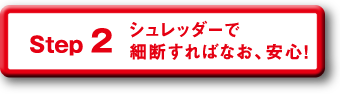 Step 2 シュレッダーで細断すればなお、安心！