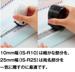 10mm幅(IS-R10)は細かな部分を、25mm幅(IS-R25)は宛名部分を一気に隠すのに最適です。