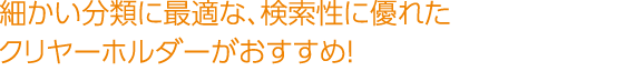 細かい分類に最適な、検索性に優れたクリヤーホルダーがおすすめ！