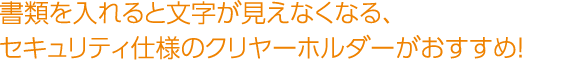 書類を入れると文字が見えなくなる、セキュリティ仕様のクリヤーホルダーがおすすめ！