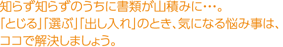 知らず知らずのうちに書類が山積みに・・・。「とじる」「選ぶ」「出し入れ」のとき、気になる悩み事は、ココで解決しましょう。