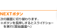 NEXTボタン 次の画面に切り替わります。※ボタンを長押しするとスライドショーを実行（開始画面へ）