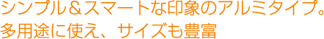 シンプル＆スマートな印象のアルミタイプ。多用途に使え、サイズも豊富