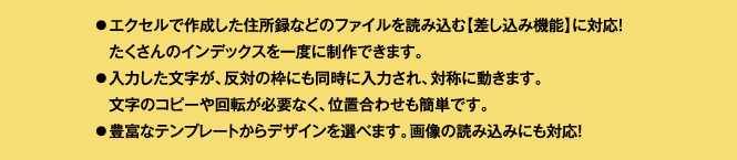 エクセルで作成した住所録などのファイルを読み込む【差し込み機能】に対応！たくさんのインデックスを一度に制作できます。入力した文字が、反対の枠にも同時に入力され、対称に動きます。文字のコピーや回転が必要なく、位置合わせも簡単です。豊富なテンプレートからデザインを選べます。画像の読み込みにも対応！