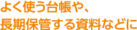 よく使う台帳や、長期保管する資料などに