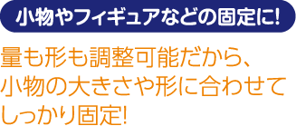小物やフィギュアなどの固定に! 量も形も調整可能だから、小物の大きさや形に合わせてしっかり固定!