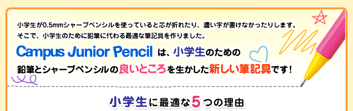 小学生が0.5mmシャープペンシルを使っていると芯が折れたり、濃い字が書けなかったりします。そこで、小学生のために鉛筆に代わる最適な筆記具を作りました。Campus Junior Pencilは、小学生のための鉛筆とシャープペンシルの良いところを生かした新しい筆記具です！