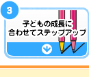 子どもの成長に合わせてステップアップ