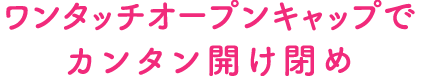 ワンタッチオープンキャップでカンタン開け閉め