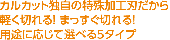 カルカット独自の特殊加工刃だから軽く切れる！ まっすぐ切れる！用途に応じて選べる5タイプ