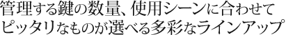 管理する鍵の数量、使用シーンに合わせてピッタリなものが選べる多彩なラインアップ