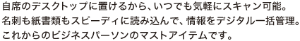 自席のデスクトップに置けるから、いつでも気軽にスキャン可能。名刺も紙書類もスピーディに読み込んで、情報をデジタル一括管理。これからのビジネスパーソンのマストアイテムです。