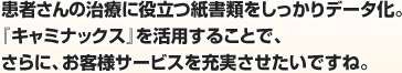 患者さんの治療に役立つ紙書類をしっかりデータ化。『キャミナックス』を活用することで、さらに、お客様サービスを充実させたいですね。