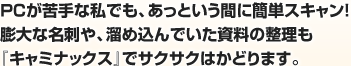 PCが苦手な私でも、あっという間に簡単スキャン！膨大な名刺や、溜め込んでいた資料の整理も『キャミナックス』でサクサクはかどります。