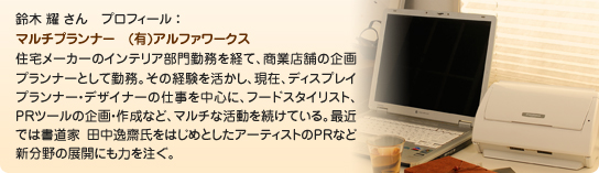 鈴木 耀 さん　プロフィール ：マルチプランナー　(有)アルファワークス住宅メーカーのインテリア部門勤務を経て、商業店舗の企画プランナーとして勤務。その経験を活かし、現在、ディスプレイプランナー・デザイナーの仕事を中心に、フードスタイリスト、PRツールの企画・作成など、マルチな活動を続けている。最近では書道家 田中逸齋氏をはじめとしたアーティストのPRなど新分野の展開にも力を注ぐ。