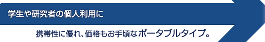 学生や研究者の個人利用に携帯性に優れ、価格もお手頃なポータブルタイプ。