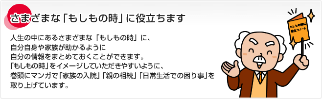 さまざまな「もしもの時」に役立ちます 人生の中にあるさまざまな「もしもの時」に、自分自身や家族が助かるように自分の情報をまとめておくことができます。「もしもの時」をイメージしていただきやすいように、巻頭にマンガで「家族の入院」「親の相続」「日常生活での困り事」を取り上げています。