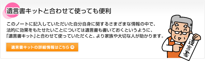 遺言書キットと合わせて使っても便利 このノートに記入していただいた自分自身に関するさまざまな情報の中で、法的に効果をもたせたいことについては遺言書も書いておくというように、「遺言書キット」と合わせて使っていただくと、より家族や大切な人が助かります。