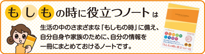 エンディングノート「もしもの時に役立つノート」は生活の中のさまざまな「もしもの時」に備え、自分自身や家族のために、自分の情報を一冊にまとめておけるノートです。