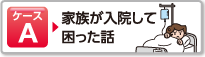 ケースA 家族が入院して困った話