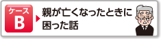 ケースB 親が亡くなったときに困った話