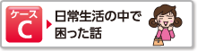 ケースC 日常生活の中で困った話