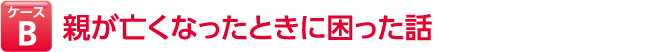 ケースB 親が亡くなったときに困った話