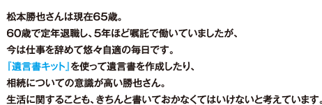 松本勝也さんは現在65歳。60歳で定年退職し、5年ほど嘱託で働いていましたが、今は仕事を辞めて悠々自適の毎日です。『遺言書キット』を使って遺言書を作成したり、相続についての意識が高い勝也さん。生活に関することも、きちんと書いておかなくてはいけないと考えています。