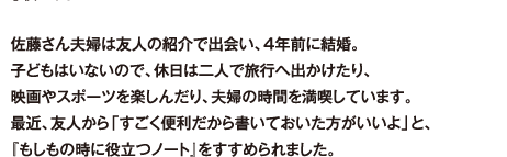 佐藤さん夫婦は友人の紹介で出会い、4年前に結婚。子どもはいないので、休日は二人で旅行へ出かけたり、映画やスポーツを楽しんだり、夫婦の時間を満喫しています。最近、友人から「すごく便利だから書いておいた方がいいよ」と、『もしもの時に役立つノート』をすすめられました。