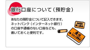 銀行口座について（預貯金）あなたの預貯金について記入できます。ネットバンク（インターネット銀行）の口座や通帳のない口座なども、書いておくと便利です。