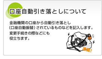 口座自動引き落としについて金融機関の口座から自動引き落とし（口座自動振替）されているものなどを記入します。変更手続きの際などにも役立ちます。