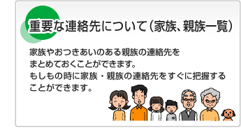 重要な連絡先について（家族、親族一覧）家族やおつきあいのある親族の連絡先をまとめておくことができます。もしもの時に家族・親族の連絡先をすぐに把握することができます。