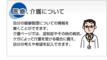 医療、介護について自分の健康管理についての情報を書くことができます。介護ページでは、認知症やその他の病気、ケガによって介護を受ける場合に備え、自分の考えや希望を記入できます。