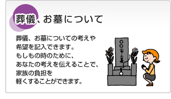 葬儀、お墓について葬儀、お墓についての考えや希望を記入できます。もしもの時のために、あなたの考えを伝えることで、家族の負担を軽くすることができます。