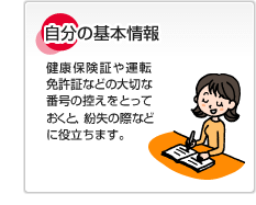 自分の基本情報 健康保険証や運転免許証などの大切な番号の控えをとっておくと、紛失の際などに役立ちます。