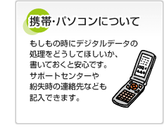 携帯・パソコンについて もしもの時にデジタルデータの処理をどうしてほしいか、書いておくと安心です。サポートセンターや紛失時の連絡先なども記入できます。