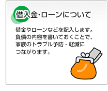 借入金・ローンについて 借金やローンなどを記入します。負債の内容を書いておくことで、家族のトラブル予防・軽減につながります。