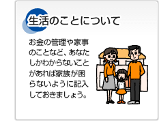 生活のことについて お金の管理や家事のことなど、あなたしかわからないことがあれば家族が困らないように記入しておきましょう。