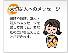 大切な人へのメッセージ 家族や親族、友人・知人へメッセージを残しておくと、あなたの思いを伝えることができます。