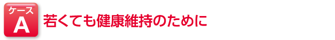 ケースA 若くても健康維持のために