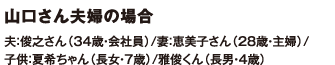 山口さん夫婦の場合 夫：俊之さん（34歳・会社員）/妻：恵美子さん（28歳・主婦）/子供：夏希ちゃん（長女・7歳）/雅俊くん（長男・4歳）