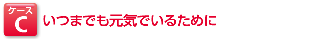 ケースC いつまでも元気でいるために