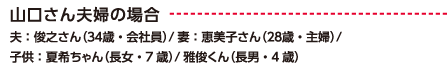 山口さん夫婦の場合 夫：俊之さん（34歳・会社員）/ 妻：恵美子さん（28歳・主婦）/子供：夏希ちゃん（長女・7歳）/ 雅俊くん（長男・4歳）