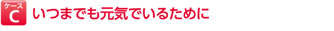 ケースC いつまでも元気でいるために