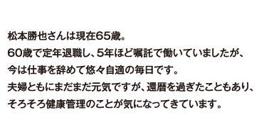 松本勝也さんは現在65歳。60歳で定年退職し、5年ほど嘱託で働いていましたが、今は仕事を辞めて悠々自適の毎日です。夫婦ともにまだまだ元気ですが、還暦を過ぎたこともあり、そろそろ健康管理のことが気になってきています。