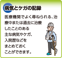 病気とケガの記録　医療機関でよく尋ねられる、治療中または過去に治療したことのある主な病気やケガ、入院歴などをまとめておくことができます。